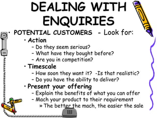 DEALING WITH
ENQUIRIES
• POTENTIAL CUSTOMERS - Look for:
• Action
– Do they seem serious?
– What have they bought before?
– Are you in competition?
• Timescale
– How soon they want it? -Is that realistic?
– Do you have the ability to deliver?
• Present your offering
– Explain the benefits of what you can offer
– Mach your product to their requirement
» The better the mach, the easier the sale
 