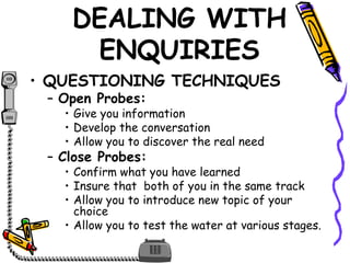 DEALING WITH
ENQUIRIES
• QUESTIONING TECHNIQUES
– Open Probes:
• Give you information
• Develop the conversation
• Allow you to discover the real need
– Close Probes:
• Confirm what you have learned
• Insure that both of you in the same track
• Allow you to introduce new topic of your
choice
• Allow you to test the water at various stages.
 