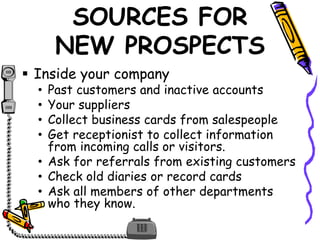 SOURCES FOR
NEW PROSPECTS
 Inside your company
• Past customers and inactive accounts
• Your suppliers
• Collect business cards from salespeople
• Get receptionist to collect information
from incoming calls or visitors.
• Ask for referrals from existing customers
• Check old diaries or record cards
• Ask all members of other departments
who they know.
 