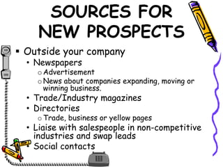 SOURCES FOR
NEW PROSPECTS
 Outside your company
• Newspapers
oAdvertisement
oNews about companies expanding, moving or
winning business.
• Trade/Industry magazines
• Directories
oTrade, business or yellow pages
• Liaise with salespeople in non-competitive
industries and swap leads
• Social contacts
 