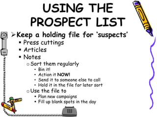 USING THE
PROSPECT LIST
Keep a holding file for ‘suspects’
 Press cuttings
 Articles
 Notes
oSort them regularly
• Bin it!
• Action it NOW!
• Send it to someone else to call
• Hold it in the file for later sort
oUse the file to
 Plan new campaigns
 Fill up blank spots in the day
 