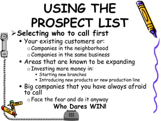 USING THE
PROSPECT LIST
Selecting who to call first
 Your existing customers or:
oCompanies in the neighborhood
oCompanies in the same business
 Areas that are known to be expanding
oInvesting more money in:
 Starting new branches
 Introducing new products or new production line
 Big companies that you have always afraid
to call
oFace the fear and do it anyway
Who Dares WIN!
 
