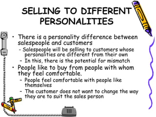 SELLING TO DIFFERENT
PERSONALITIES
• There is a personality difference between
salespeople and customers
- Salespeople will be selling to customers whose
personalities are different from their own
– In this, there is the potential for mismatch
• People like to buy from people with whom
they feel comfortable.
– People feel comfortable with people like
themselves
– The customer does not want to change the way
they are to suit the sales person
 