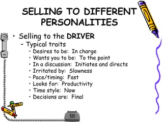 SELLING TO DIFFERENT
PERSONALITIES
• Selling to the DRIVER
– Typical traits
• Desires to be: In charge
• Wants you to be: To the point
• In a discussion: Initiates and directs
• Irritated by: Slowness
• Pace/timing: Fast
• Looks for: Productivity
• Time style: Now
• Decisions are: Final
 