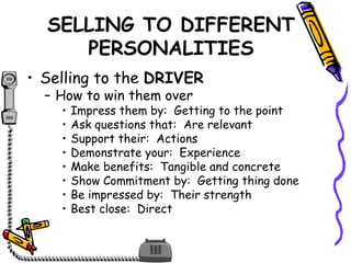 SELLING TO DIFFERENT
PERSONALITIES
• Selling to the DRIVER
– How to win them over
• Impress them by: Getting to the point
• Ask questions that: Are relevant
• Support their: Actions
• Demonstrate your: Experience
• Make benefits: Tangible and concrete
• Show Commitment by: Getting thing done
• Be impressed by: Their strength
• Best close: Direct
 