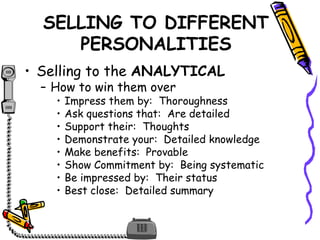 SELLING TO DIFFERENT
PERSONALITIES
• Selling to the ANALYTICAL
– How to win them over
• Impress them by: Thoroughness
• Ask questions that: Are detailed
• Support their: Thoughts
• Demonstrate your: Detailed knowledge
• Make benefits: Provable
• Show Commitment by: Being systematic
• Be impressed by: Their status
• Best close: Detailed summary
 