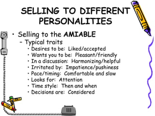 SELLING TO DIFFERENT
PERSONALITIES
• Selling to the AMIABLE
– Typical traits
• Desires to be: Liked/accepted
• Wants you to be: Pleasant/friendly
• In a discussion: Harmonizing/helpful
• Irritated by: Impatience/pushiness
• Pace/timing: Comfortable and slow
• Looks for: Attention
• Time style: Then and when
• Decisions are: Considered
 