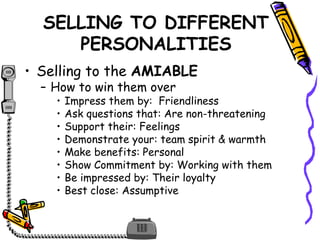 SELLING TO DIFFERENT
PERSONALITIES
• Selling to the AMIABLE
– How to win them over
• Impress them by: Friendliness
• Ask questions that: Are non-threatening
• Support their: Feelings
• Demonstrate your: team spirit & warmth
• Make benefits: Personal
• Show Commitment by: Working with them
• Be impressed by: Their loyalty
• Best close: Assumptive
 