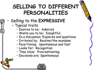 SELLING TO DIFFERENT
PERSONALITIES
• Selling to the EXPRESSIVE
– Typical traits
• Desires to be: Admired
• Wants you to be: Insightful
• In a discussion: Explores and questions
• Irritated by: Routine/the mundane
• Pace/timing: Spontaneous and fast
• Looks for: Recognition
• Time style: Procrastinating
• Decisions are: Spontaneous
 