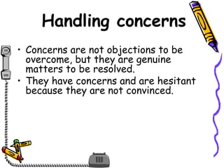 Handling concerns
• Concerns are not objections to be
overcome, but they are genuine
matters to be resolved.
• They have concerns and are hesitant
because they are not convinced.
 