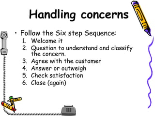 Handling concerns
• Follow the Six step Sequence:
1. Welcome it
2. Question to understand and classify
the concern.
3. Agree with the customer
4. Answer or outweigh
5. Check satisfaction
6. Close (again)
 