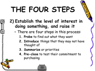 THE FOUR STEPS
2) Establish the level of interest in
doing something, and raise it
– There are four steps in this process:
1. Probe to find out what they want
2. Introduce things that they may not have
thought of
3. Summarize or priorities
4. Pre-close to test their commitment to
purchasing
 