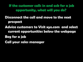 If the customer calls in and ask for a job
       opportunity, what will you do?
Disconnect the call and move to the next
 prospect
Advice customers to Visit xyz.com and select
 current opportunities below the webpage
Beg for a job
Call your sales manager
 