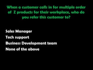 When a customer calls in for multiple order
of Z products for their workplace, who do
       you refer this customer to?


Sales Manager
Tech support
Business Development team
None of the above
 