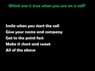 Which one is true when you are on a call?



Smile when you start the call
Give your name and company
Get to the point fast
Make it short and sweet
All of the above
 