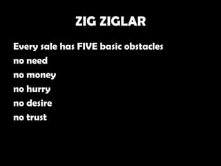 ZIG ZIGLAR
Every sale has FIVE basic obstacles
no need
no money
no hurry
no desire
no trust
 