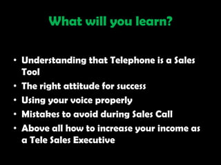 What will you learn?

• Understanding that Telephone is a Sales
  Tool
• The right attitude for success
• Using your voice properly
• Mistakes to avoid during Sales Call
• Above all how to increase your income as
  a Tele Sales Executive
 