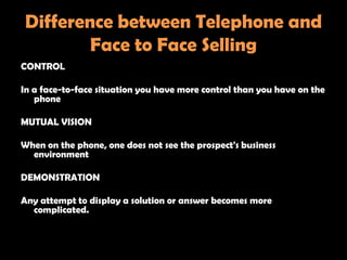 Difference between Telephone and
        Face to Face Selling
CONTROL

In a face-to-face situation you have more control than you have on the
   phone

MUTUAL VISION

When on the phone, one does not see the prospect's business
  environment

DEMONSTRATION

Any attempt to display a solution or answer becomes more
  complicated.
 