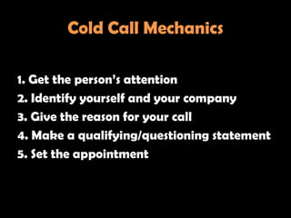 Cold Call Mechanics

1. Get the person‘s attention
2. Identify yourself and your company
3. Give the reason for your call
4. Make a qualifying/questioning statement
5. Set the appointment
 