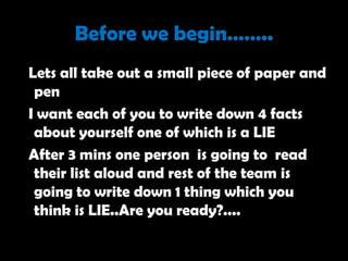 Before we begin……..
Lets all take out a small piece of paper and
 pen
I want each of you to write down 4 facts
 about yourself one of which is a LIE
After 3 mins one person is going to read
 their list aloud and rest of the team is
 going to write down 1 thing which you
 think is LIE..Are you ready?....
 