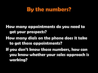 By the numbers?

How many appointments do you need to
   get your prospects?
How many dials on the phone does it take
   to get those appointments?
If you don‘t know those numbers, how can
   you know whether your sales approach is
   working?
 