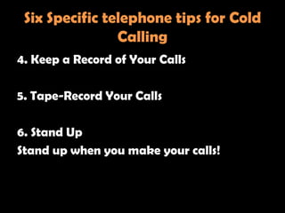 Six Specific telephone tips for Cold
                Calling
4. Keep a Record of Your Calls

5. Tape-Record Your Calls

6. Stand Up
Stand up when you make your calls!
 