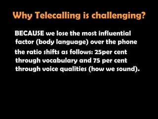 Why Telecalling is challenging?
BECAUSE we lose the most influential
factor (body language) over the phone
the ratio shifts as follows: 25per cent
through vocabulary and 75 per cent
through voice qualities (how we sound).
 
