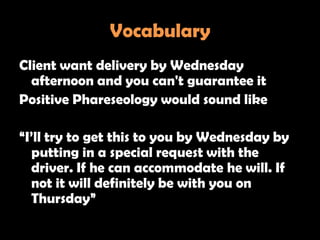 Vocabulary
Client want delivery by Wednesday
  afternoon and you can't guarantee it
Positive Phareseology would sound like

―I‘ll try to get this to you by Wednesday by
  putting in a special request with the
  driver. If he can accommodate he will. If
  not it will definitely be with you on
  Thursday‖
 