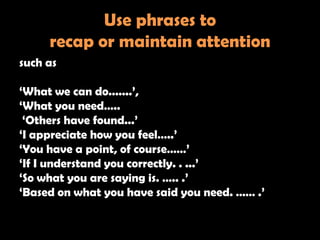 Use phrases to
     recap or maintain attention
such as

‗What we can do.......‘,
‗What you need…..
 ‗Others have found...‘
‗I appreciate how you feel…..‘
‗You have a point, of course……‘
‗If I understand you correctly. . ...‘
‗So what you are saying is. ….. .‘
‗Based on what you have said you need. …… .‘
 