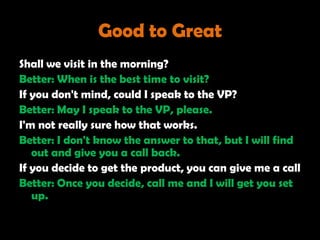 Good to Great
Shall we visit in the morning?
Better: When is the best time to visit?
If you don't mind, could I speak to the VP?
Better: May I speak to the VP, please.
I'm not really sure how that works.
Better: I don't know the answer to that, but I will find
   out and give you a call back.
If you decide to get the product, you can give me a call
Better: Once you decide, call me and I will get you set
   up.
 