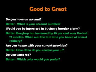 Good to Great
Do you have an account?
Better : What is your account number?
Would you be interested in buying a burglar alarm?
Better: Burglary has increased by 10 per cent over the last
  12 months. When was the last time you heard of a local
  robbery?
Are you happy with your current provision?
Better: How often do you review your …?
Do you want red?
Better : Which color would you prefer?
 
