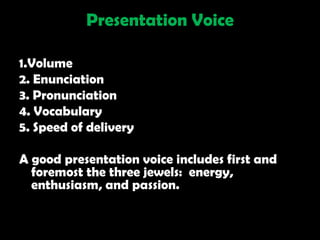 Presentation Voice

1.Volume
2. Enunciation
3. Pronunciation
4. Vocabulary
5. Speed of delivery

A good presentation voice includes first and
  foremost the three jewels: energy,
  enthusiasm, and passion.
 