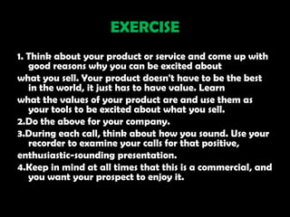 EXERCISE
1. Think about your product or service and come up with
   good reasons why you can be excited about
what you sell. Your product doesn't have to be the best
   in the world, it just has to have value. Learn
what the values of your product are and use them as
   your tools to be excited about what you sell.
2.Do the above for your company.
3.During each call, think about how you sound. Use your
   recorder to examine your calls for that positive,
enthusiastic-sounding presentation.
4.Keep in mind at all times that this is a commercial, and
   you want your prospect to enjoy it.
 