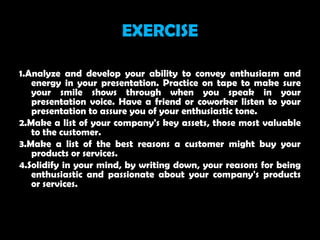 EXERCISE

1.Analyze and develop your ability to convey enthusiasm and
   energy in your presentation. Practice on tape to make sure
   your smile shows through when you speak in your
   presentation voice. Have a friend or coworker listen to your
   presentation to assure you of your enthusiastic tone.
2.Make a list of your company's key assets, those most valuable
   to the customer.
3.Make a list of the best reasons a customer might buy your
   products or services.
4.Solidify in your mind, by writing down, your reasons for being
   enthusiastic and passionate about your company's products
   or services.
 