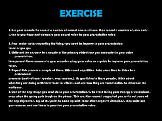 EXERCISE
1.Use your recorder to record a number of normal conversations, then record a number of sales calls.
Listen to your tape and compare your causal voice to your presentation voice.

2.Now make notes regarding the things you need to improve in your presentation
voice as you go.
3.Write out the answers to a couple of the primary objections you encounter in your sales
    presentation,
then present those answers to your recorder using your notes as a guide to improve your presentation
voice.
4.Repeat this process a couple of times. After each repetition, take some time to listen to a
    professional
presenter (motivational speaker, news anchor,). As you listen to these people, think about
what they are doing with their voice for effect, and see how they use vocal tactics to influence the
audience.
5.One of the key things you must do in your presentations is to avoid losing your energy or enthusiasm,
even when the going gets tough on the phone. This was the reason I suggested you write out some of
the key objectives. Try at this point to come up with some other negative situations, then write out
your answers and use them to practice your presentation voice.
 