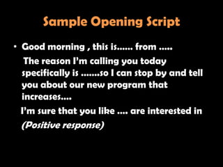 Sample Opening Script
• Good morning , this is…… from …..
   The reason I‘m calling you today
  specifically is …….so I can stop by and tell
  you about our new program that
  increases….
  I‘m sure that you like …. are interested in
 (Positive response)
 