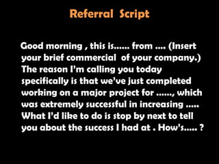 Referral Script

Good morning , this is…… from …. (Insert
your brief commercial of your company.)
The reason I‘m calling you today
specifically is that we‘ve just completed
working on a major project for ……, which
was extremely successful in increasing …..
What I‘d like to do is stop by next to tell
you about the success I had at . How‘s….. ?
 