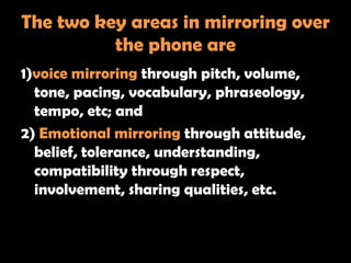 The two key areas in mirroring over
          the phone are
1)voice mirroring through pitch, volume,
  tone, pacing, vocabulary, phraseology,
  tempo, etc; and
2) Emotional mirroring through attitude,
  belief, tolerance, understanding,
  compatibility through respect,
  involvement, sharing qualities, etc.
 