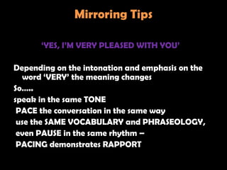 Mirroring Tips

      ‗YES, I‘M VERY PLEASED WITH YOU‘

Depending on the intonation and emphasis on the
  word ‗VERY‘ the meaning changes
So…..
speak in the same TONE
 PACE the conversation in the same way
 use the SAME VOCABULARY and PHRASEOLOGY,
 even PAUSE in the same rhythm –
 PACING demonstrates RAPPORT
 