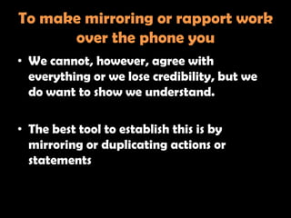 To make mirroring or rapport work
      over the phone you
• We cannot, however, agree with
  everything or we lose credibility, but we
  do want to show we understand.

• The best tool to establish this is by
  mirroring or duplicating actions or
  statements
 