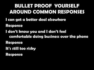 BULLET PROOF YOURSELF
  AROUND COMMON RESPONSES
I can get a better deal elsewhere
Response
I don’t know you and I don’t feel
   comfortable doing business over the phone
Response
It’s still too risky
Response
 