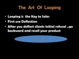 The Art Of Looping
• Looping is the Key to Sales
• First use Deflection
• After you deflect clients initial refusal ..go
  backward and resell your product
 