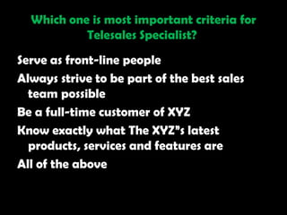 Which one is most important criteria for
           Telesales Specialist?
Serve as front-line people
Always strive to be part of the best sales
  team possible
Be a full-time customer of XYZ
Know exactly what The XYZ‖s latest
  products, services and features are
All of the above
 