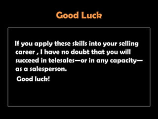Good Luck

If you apply these skills into your selling
career , I have no doubt that you will
succeed in telesales—or in any capacity—
as a salesperson.
 Good luck!
 
