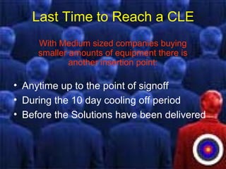 Last Time to Reach a CLE
With Medium sized companies buying
smaller amounts of equipment there is
another insertion point:
• Anytime up to the point of signoff
• During the 10 day cooling off period
• Before the Solutions have been delivered
 
