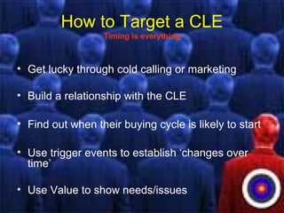 How to Target a CLE
Timing is everything
• Get lucky through cold calling or marketing
• Build a relationship with the CLE
• Find out when their buying cycle is likely to start
• Use trigger events to establish ‘changes over
time’
• Use Value to show needs/issues
 