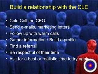 Build a relationship with the CLE
• Cold Call the CEO
• Send e-mails, marketing letters
• Follow up with warm calls
• Gather information / Build a profile
• Find a referral
• Be respectful of their time
• Ask for a best or realistic time to try again
 