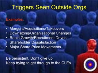 Triggers Seen Outside Orgs
Examples:
• Mergers/Acquisitions/Takeovers
• Downsizing/Organisational Changes
• Rapid Growth/Recruitment Drives
• Shareholder Dissatisfaction
• Major Share Price Movements
Be persistent. Don’t give up
Keep trying to get through to the CLEs
 