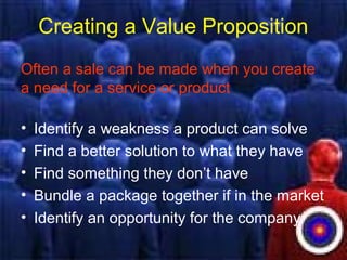 Creating a Value Proposition
Often a sale can be made when you create
a need for a service or product
• Identify a weakness a product can solve
• Find a better solution to what they have
• Find something they don’t have
• Bundle a package together if in the market
• Identify an opportunity for the company
 