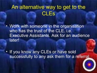 An alternative way to get to the
CLEs
• Work with someone in the organisation
who has the trust of the CLE. i.e.
Executive Assistants. Ask for an audience
later!
• If you know any CLEs or have sold
successfully to any ask them for a referral
 